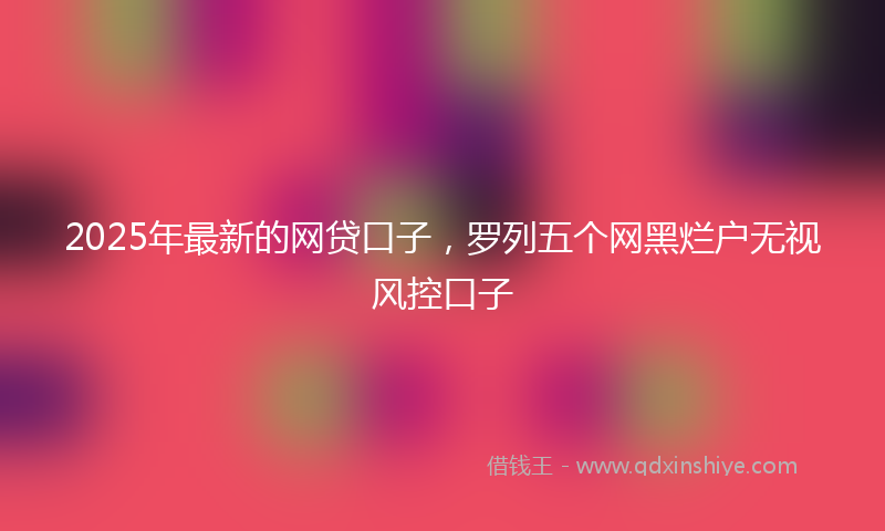 2025年最新的网贷口子，罗列五个网黑烂户无视风控口子