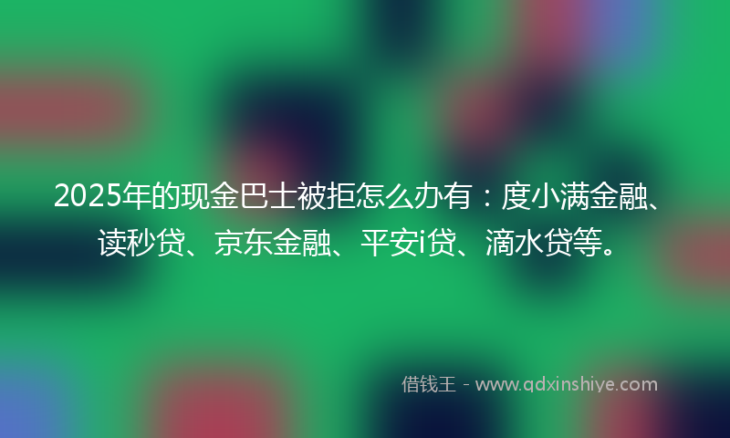 2025年的现金巴士被拒怎么办有：度小满金融、读秒贷、京东金融、平安i贷、滴水贷等。