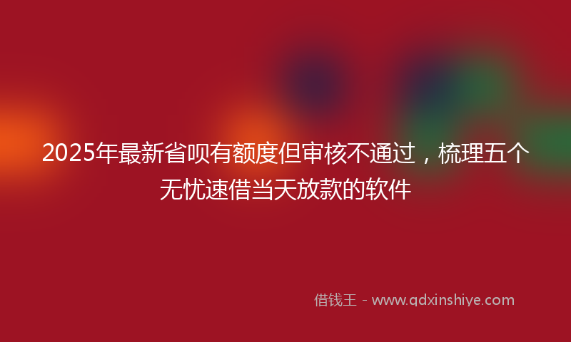 2025年最新省呗有额度但审核不通过，梳理五个无忧速借当天放款的软件