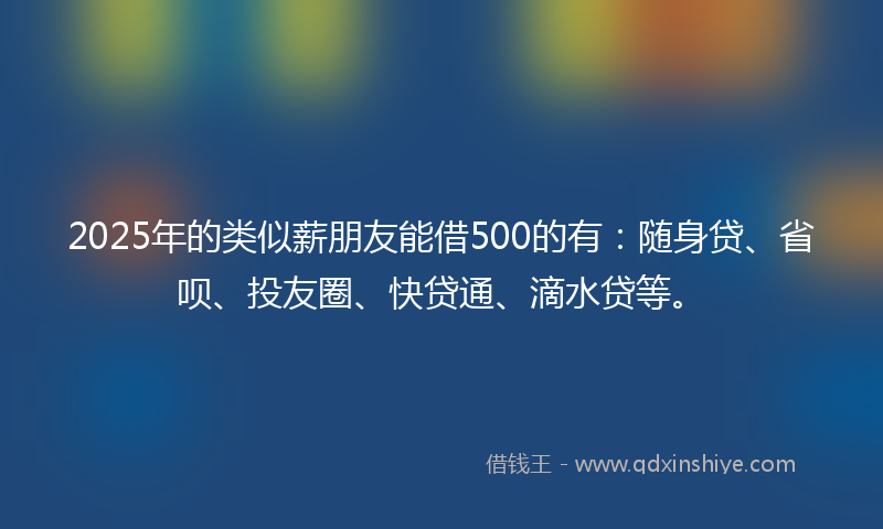 2025年的类似薪朋友能借500的有：随身贷、省呗、投友圈、快贷通、滴水贷等。
