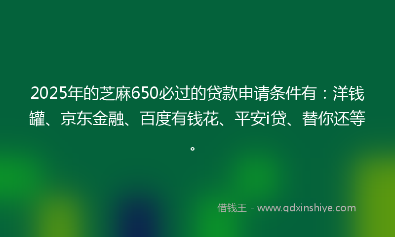 2025年的芝麻650必过的贷款申请条件有：洋钱罐、京东金融、百度有钱花、平安i贷、替你还等。