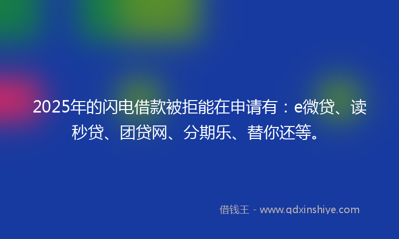2025年的闪电借款被拒能在申请有：e微贷、读秒贷、团贷网、分期乐、替你还等。