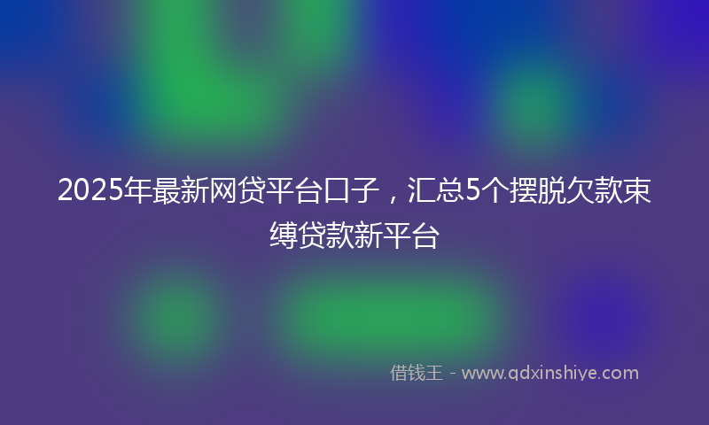 2025年最新网贷平台口子，汇总5个摆脱欠款束缚贷款新平台