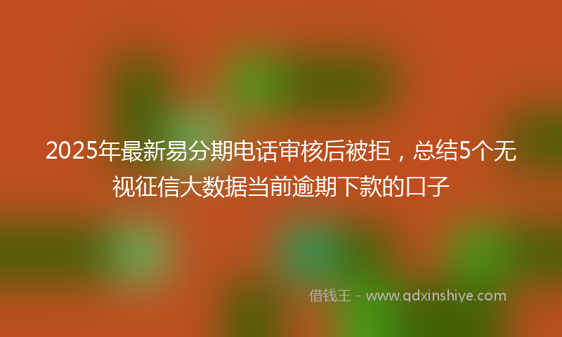 2025年最新易分期电话审核后被拒，总结5个无视征信大数据当前逾期下款的口子