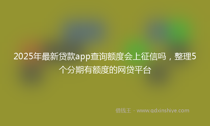 2025年最新贷款app查询额度会上征信吗，整理5个分期有额度的网贷平台