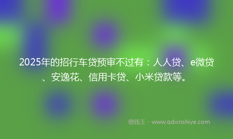 2025年的招行车贷预审不过有：人人贷、e微贷、安逸花、信用卡贷、小米贷款等。