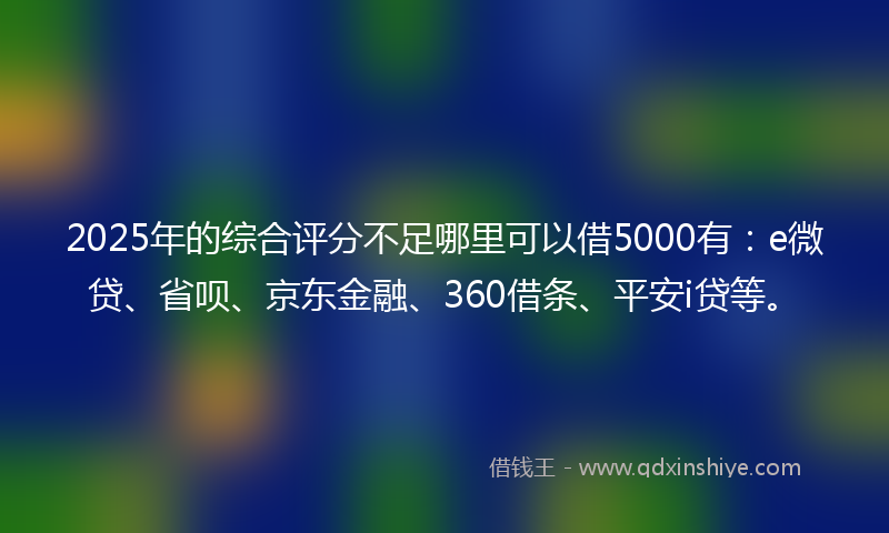 2025年的综合评分不足哪里可以借5000有：e微贷、省呗、京东金融、360借条、平安i贷等。