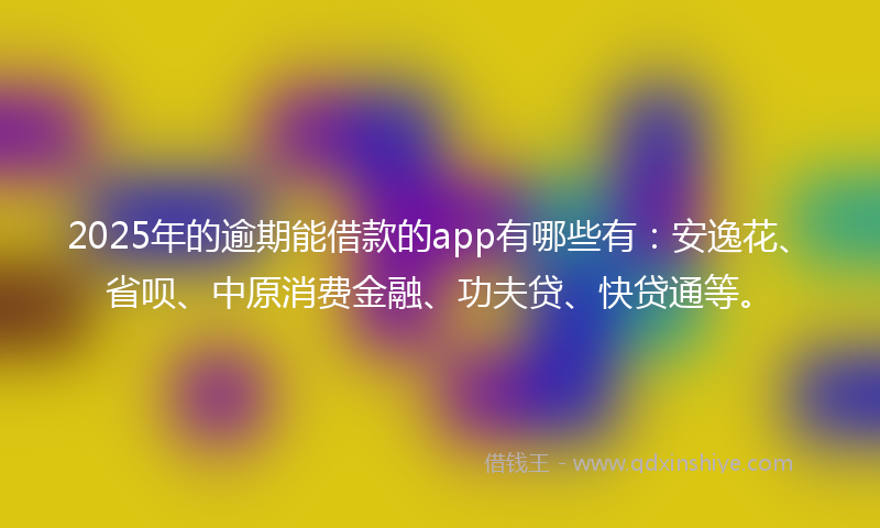 2025年的逾期能借款的app有哪些有：安逸花、省呗、中原消费金融、功夫贷、快贷通等。