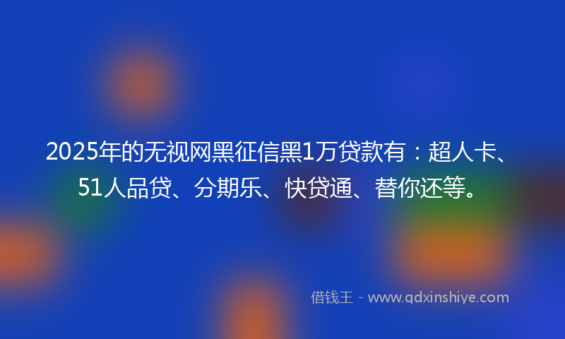2025年的无视网黑征信黑1万贷款有：超人卡、51人品贷、分期乐、快贷通、替你还等。