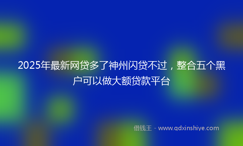 2025年最新网贷多了神州闪贷不过，整合五个黑户可以做大额贷款平台