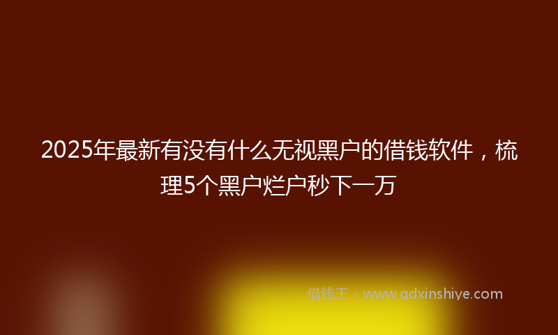 2025年最新有没有什么无视黑户的借钱软件，梳理5个黑户烂户秒下一万