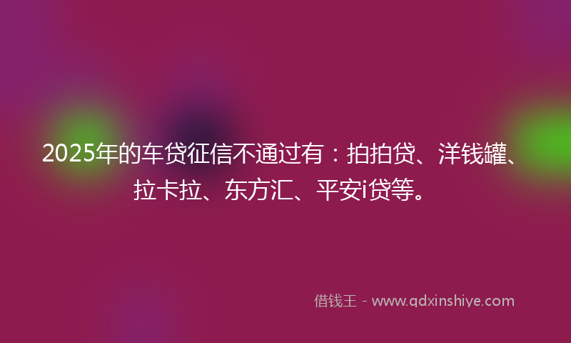 2025年的车贷征信不通过有：拍拍贷、洋钱罐、拉卡拉、东方汇、平安i贷等。