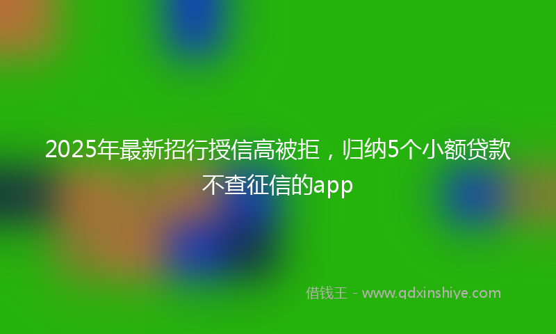 2025年最新招行授信高被拒，归纳5个小额贷款不查征信的app
