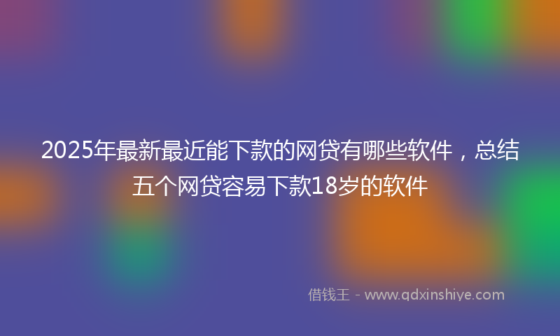 2025年最新最近能下款的网贷有哪些软件，总结五个网贷容易下款18岁的软件