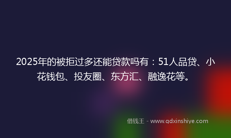 2025年的被拒过多还能贷款吗有：51人品贷、小花钱包、投友圈、东方汇、融逸花等。