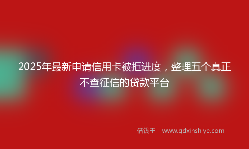 2025年最新申请信用卡被拒进度，整理五个真正不查征信的贷款平台