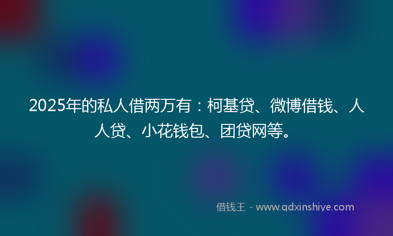 2025年的私人借两万有：柯基贷、微博借钱、人人贷、小花钱包、团贷网等。