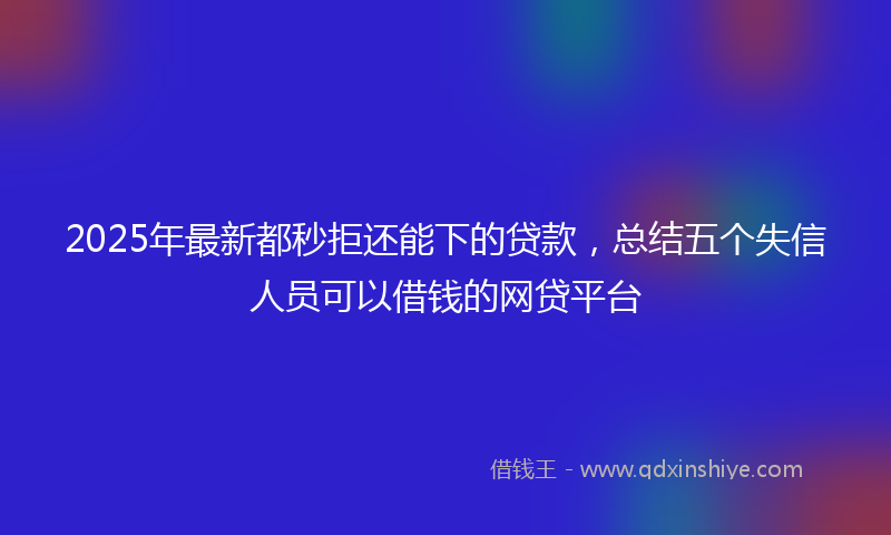 2025年最新都秒拒还能下的贷款，总结五个失信人员可以借钱的网贷平台