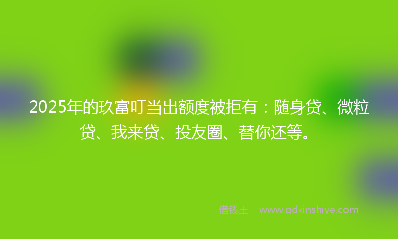 2025年的玖富叮当出额度被拒有：随身贷、微粒贷、我来贷、投友圈、替你还等。