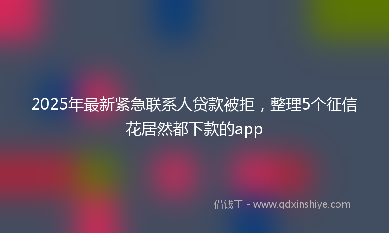 2025年最新紧急联系人贷款被拒，整理5个征信花居然都下款的app