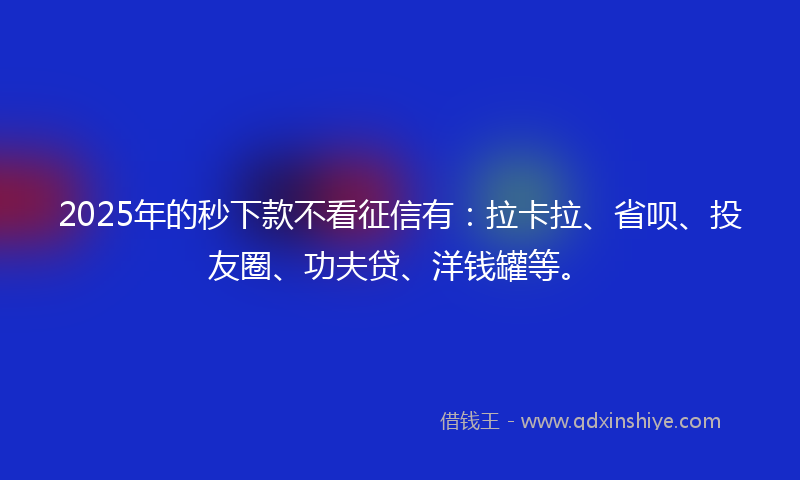 2025年的秒下款不看征信有：拉卡拉、省呗、投友圈、功夫贷、洋钱罐等。
