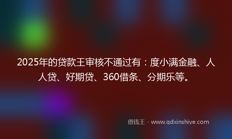 2025年的贷款王审核不通过有：度小满金融、人人贷、好期贷、360借条、分期乐等。