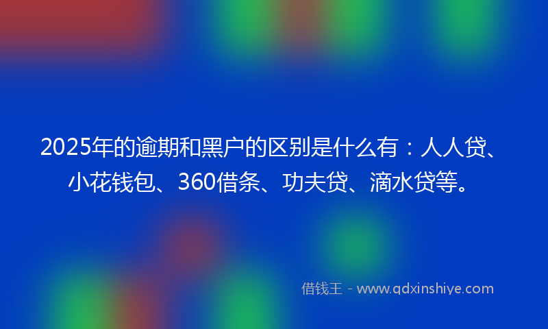 2025年的逾期和黑户的区别是什么有：人人贷、小花钱包、360借条、功夫贷、滴水贷等。