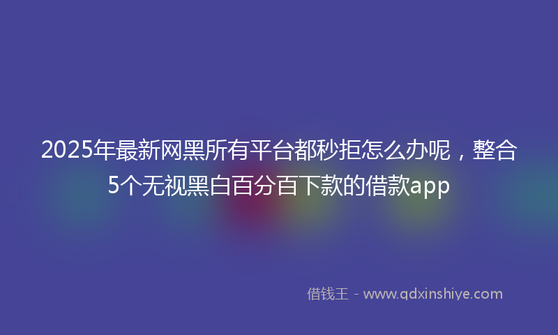 2025年最新网黑所有平台都秒拒怎么办呢，整合5个无视黑白百分百下款的借款app