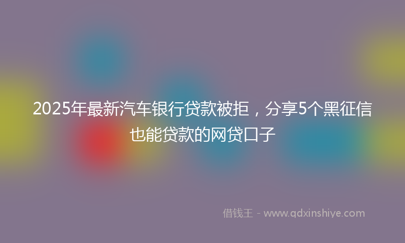 2025年最新汽车银行贷款被拒，分享5个黑征信也能贷款的网贷口子
