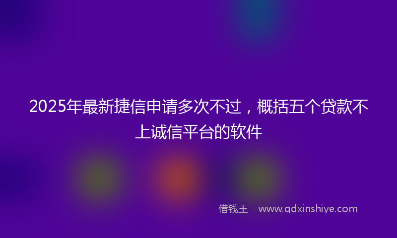 2025年最新捷信申请多次不过，概括五个贷款不上诚信平台的软件