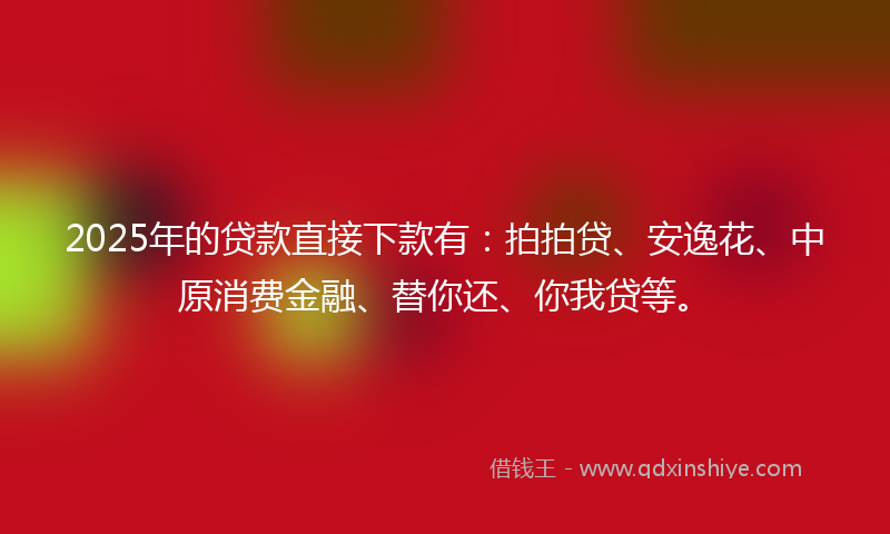 2025年的贷款直接下款有：拍拍贷、安逸花、中原消费金融、替你还、你我贷等。
