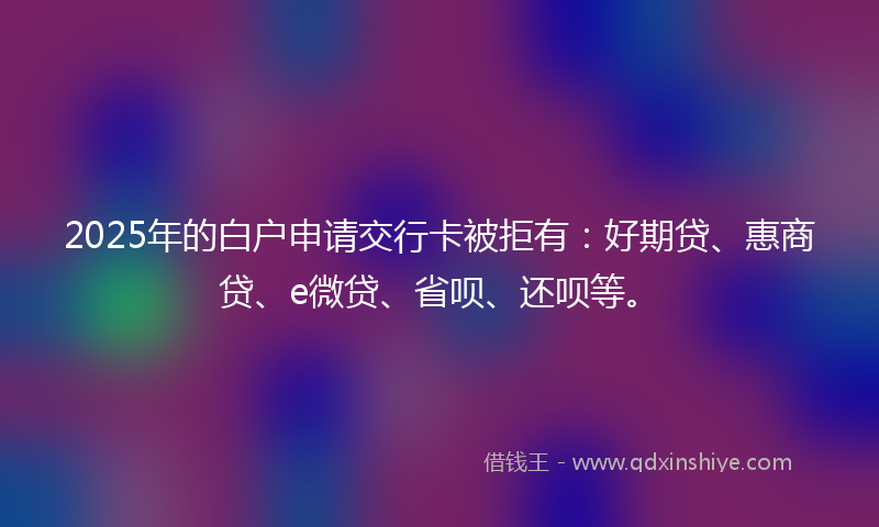 2025年的白户申请交行卡被拒有：好期贷、惠商贷、e微贷、省呗、还呗等。