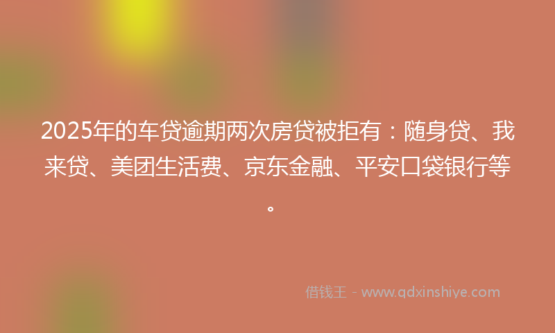 2025年的车贷逾期两次房贷被拒有：随身贷、我来贷、美团生活费、京东金融、平安口袋银行等。