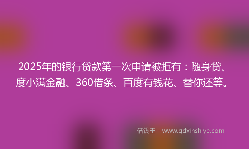 2025年的银行贷款第一次申请被拒有：随身贷、度小满金融、360借条、百度有钱花、替你还等。