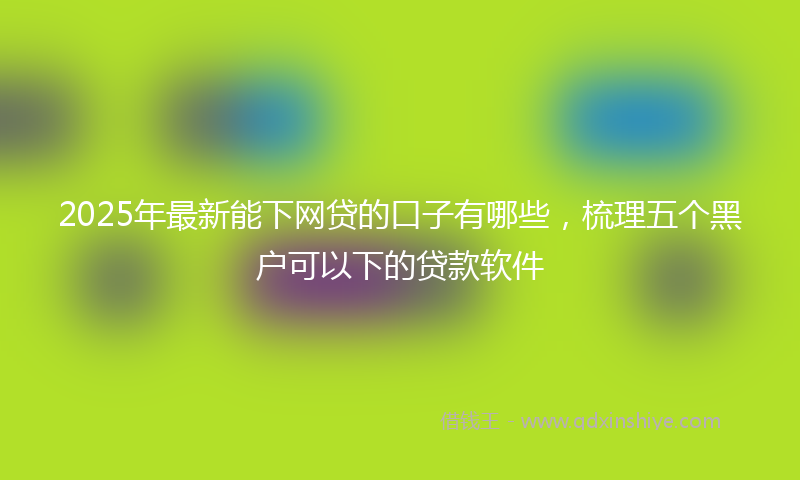 2025年最新能下网贷的口子有哪些，梳理五个黑户可以下的贷款软件
