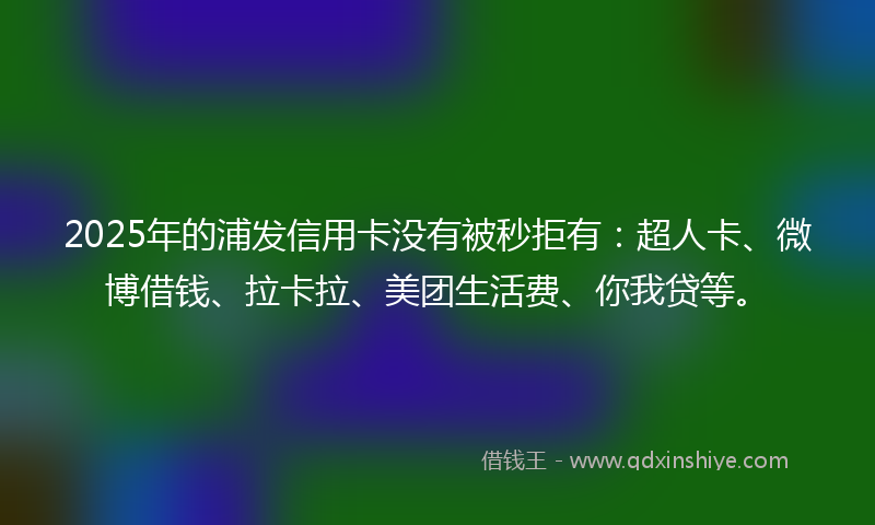 2025年的浦发信用卡没有被秒拒有：超人卡、微博借钱、拉卡拉、美团生活费、你我贷等。