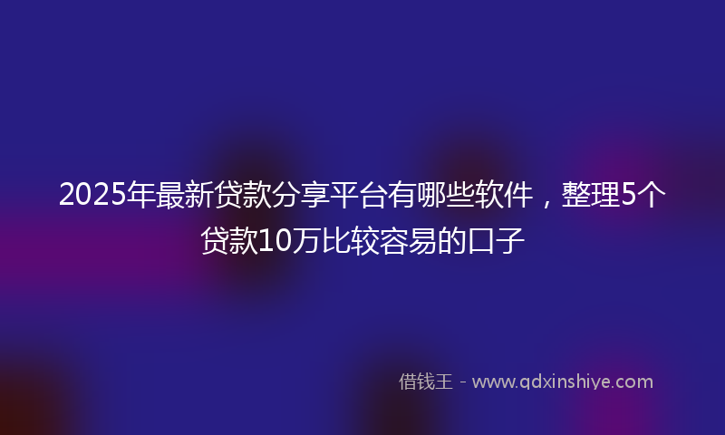 2025年最新贷款分享平台有哪些软件，整理5个贷款10万比较容易的口子
