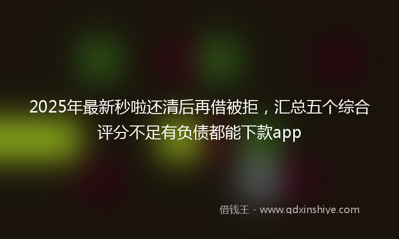 2025年最新秒啦还清后再借被拒，汇总五个综合评分不足有负债都能下款app
