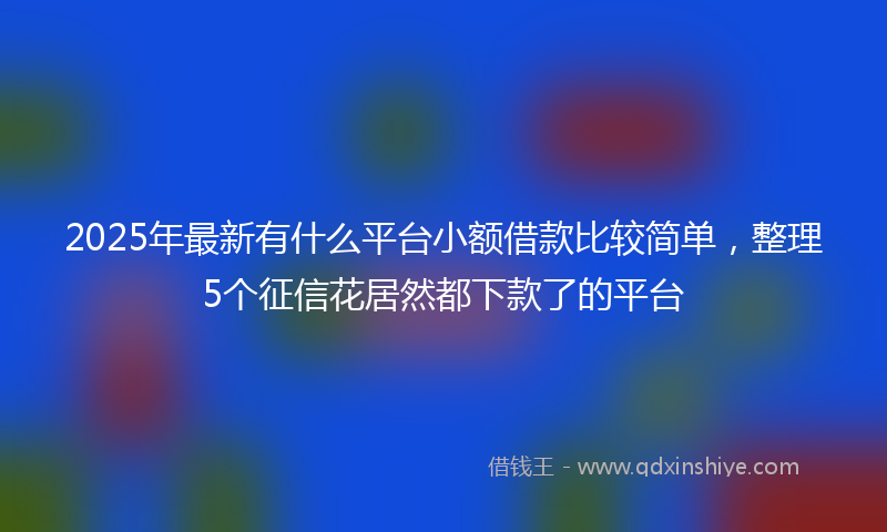2025年最新有什么平台小额借款比较简单，整理5个征信花居然都下款了的平台