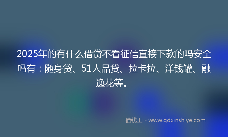 2025年的有什么借贷不看征信直接下款的吗安全吗有：随身贷、51人品贷、拉卡拉、洋钱罐、融逸花等。