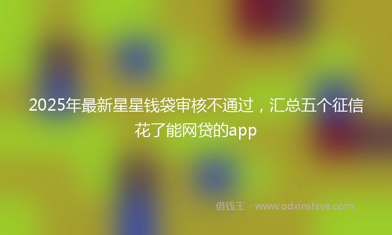 2025年最新星星钱袋审核不通过，汇总五个征信花了能网贷的app