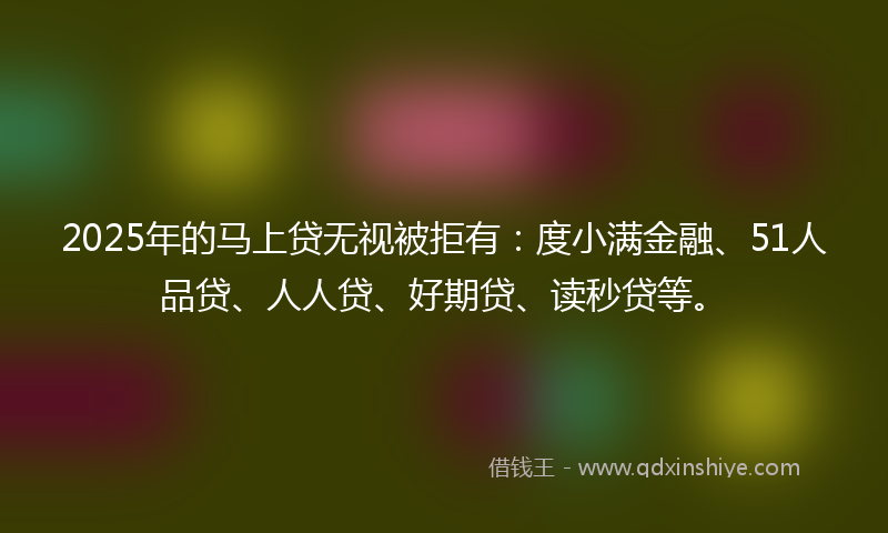 2025年的马上贷无视被拒有：度小满金融、51人品贷、人人贷、好期贷、读秒贷等。
