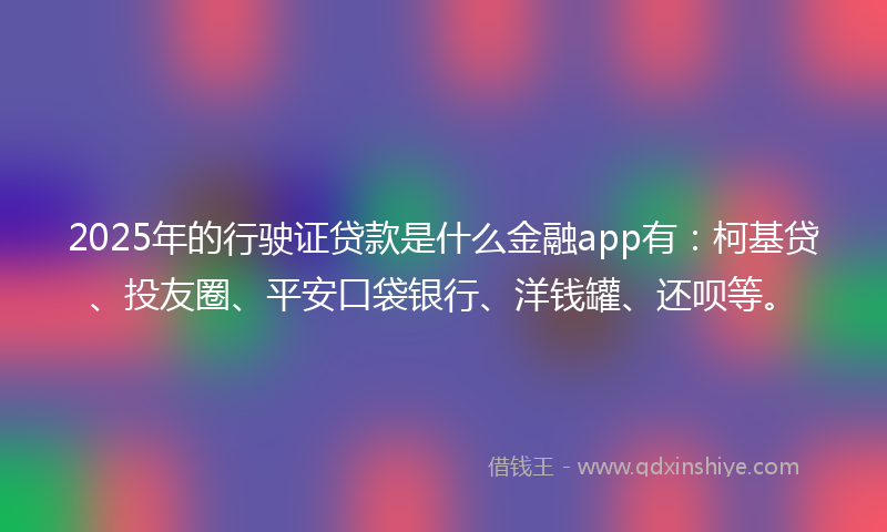 2025年的行驶证贷款是什么金融app有：柯基贷、投友圈、平安口袋银行、洋钱罐、还呗等。
