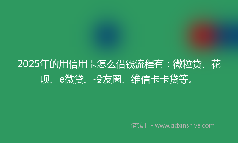 2025年的用信用卡怎么借钱流程有：微粒贷、花呗、e微贷、投友圈、维信卡卡贷等。
