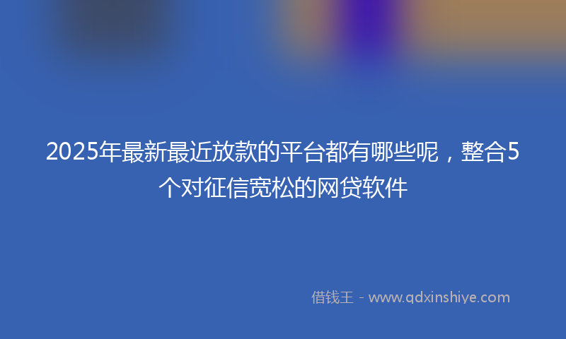 2025年最新最近放款的平台都有哪些呢，整合5个对征信宽松的网贷软件