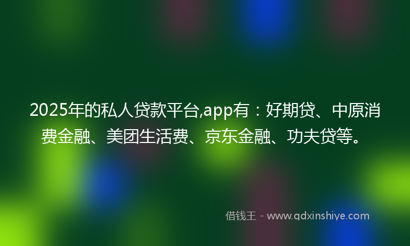 2025年的私人贷款平台,app有：好期贷、中原消费金融、美团生活费、京东金融、功夫贷等。