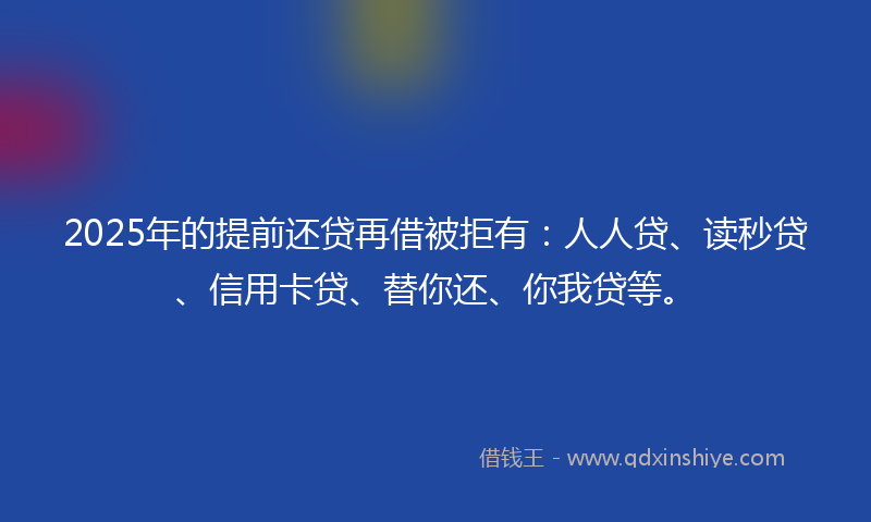 2025年的提前还贷再借被拒有：人人贷、读秒贷、信用卡贷、替你还、你我贷等。
