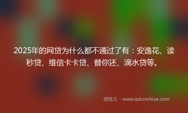 2025年的网贷为什么都不通过了有：安逸花、读秒贷、维信卡卡贷、替你还、滴水贷等。