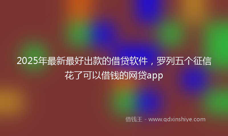 2025年最新最好出款的借贷软件，罗列五个征信花了可以借钱的网贷app