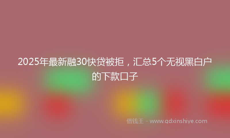 2025年最新融30快贷被拒，汇总5个无视黑白户的下款口子